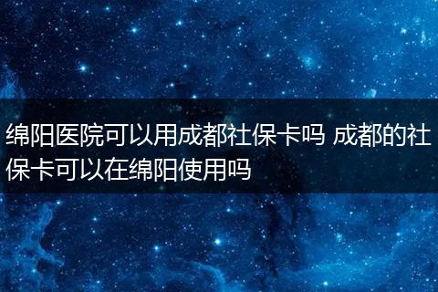 绵阳医院可以用成都社保卡吗 成都的社保卡可以在绵阳使用吗