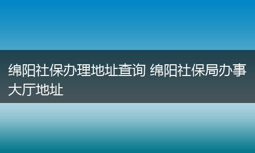 绵阳社保办理地址查询 绵阳社保局办事大厅地址