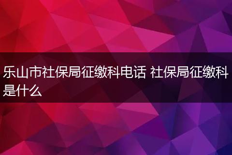 乐山市社保局征缴科电话 社保局征缴科是什么