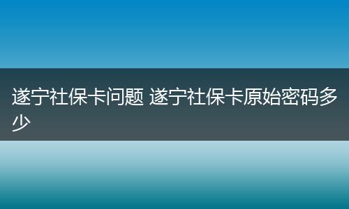 遂宁社保卡问题 遂宁社保卡原始密码多少