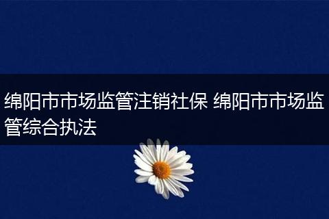 绵阳市市场监管注销社保 绵阳市市场监管综合执法