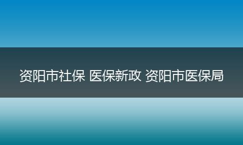 资阳市社保 医保新政 资阳市医保局