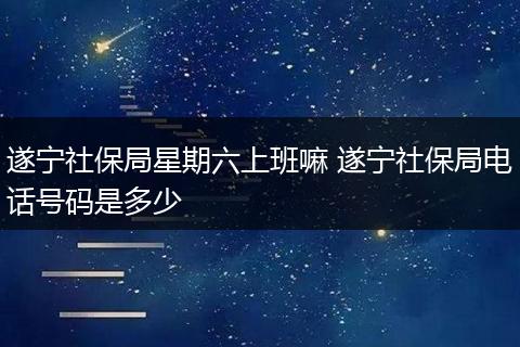 遂宁社保局星期六上班嘛 遂宁社保局电话号码是多少