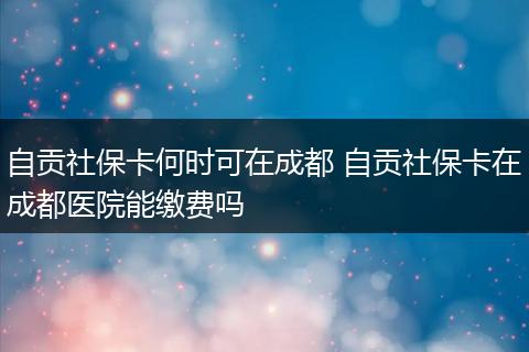 自贡社保卡何时可在成都 自贡社保卡在成都医院能缴费吗
