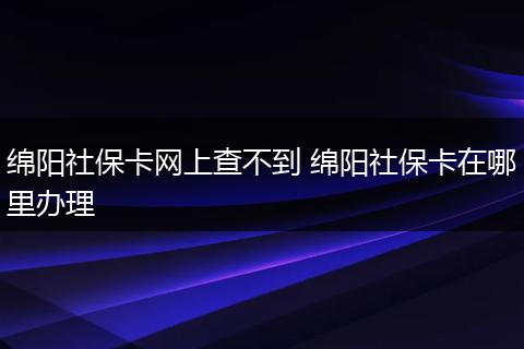 绵阳社保卡网上查不到 绵阳社保卡在哪里办理