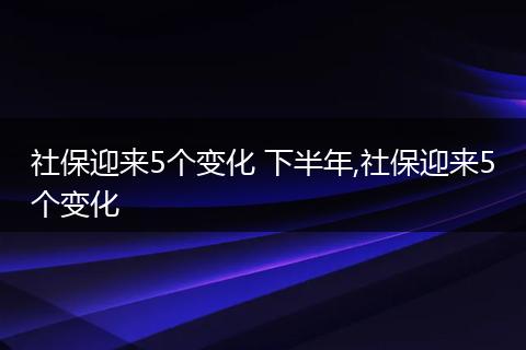 社保迎来5个变化 下半年,社保迎来5个变化