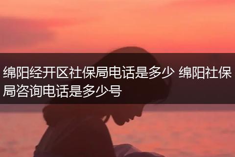 绵阳经开区社保局电话是多少 绵阳社保局咨询电话是多少号