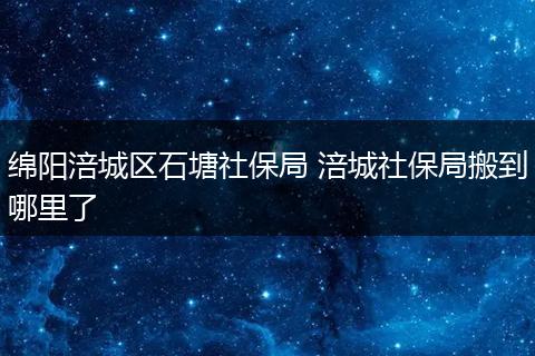 绵阳涪城区石塘社保局 涪城社保局搬到哪里了