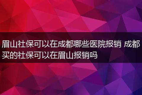 眉山社保可以在成都哪些医院报销 成都买的社保可以在眉山报销吗