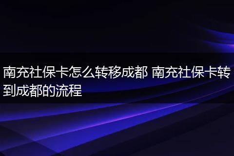 南充社保卡怎么转移成都 南充社保卡转到成都的流程