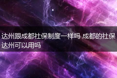 达州跟成都社保制度一样吗 成都的社保达州可以用吗