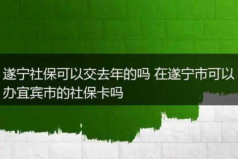 遂宁社保可以交去年的吗 在遂宁市可以办宜宾市的社保卡吗