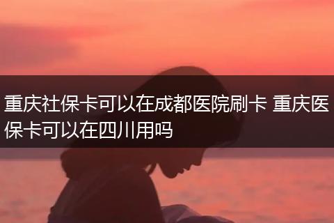 重庆社保卡可以在成都医院刷卡 重庆医保卡可以在四川用吗
