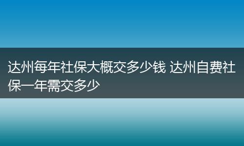 达州每年社保大概交多少钱 达州自费社保一年需交多少