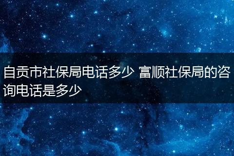 自贡市社保局电话多少 富顺社保局的咨询电话是多少