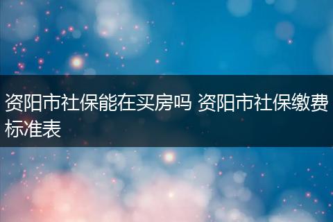 资阳市社保能在买房吗 资阳市社保缴费标准表