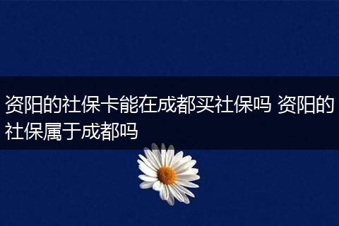 资阳的社保卡能在成都买社保吗 资阳的社保属于成都吗