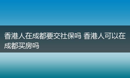 香港人在成都要交社保吗 香港人可以在成都买房吗