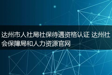 达州市人社局社保待遇资格认证 达州社会保障局和人力资源官网