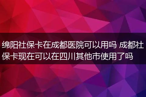 绵阳社保卡在成都医院可以用吗 成都社保卡现在可以在四川其他市使用了吗