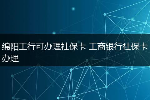 绵阳工行可办理社保卡 工商银行社保卡办理