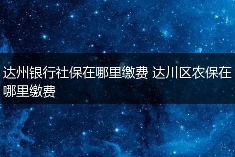 达州银行社保在哪里缴费 达川区农保在哪里缴费