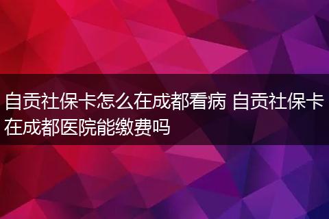 自贡社保卡怎么在成都看病 自贡社保卡在成都医院能缴费吗