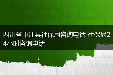 四川省中江县社保局咨询电话 社保局24小时咨询电话