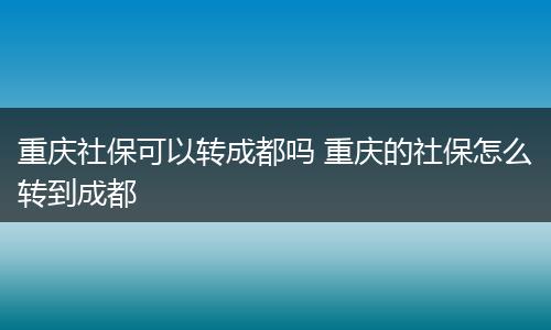 重庆社保可以转成都吗 重庆的社保怎么转到成都