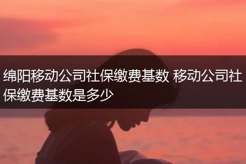 绵阳移动公司社保缴费基数 移动公司社保缴费基数是多少