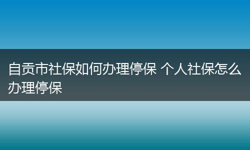 自贡市社保如何办理停保 个人社保怎么办理停保