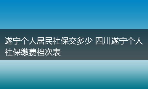 遂宁个人居民社保交多少 四川遂宁个人社保缴费档次表