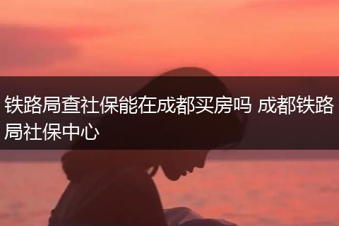 铁路局查社保能在成都买房吗 成都铁路局社保中心