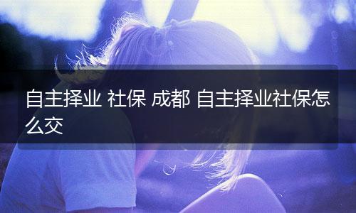 自主择业 社保 成都 自主择业社保怎么交
