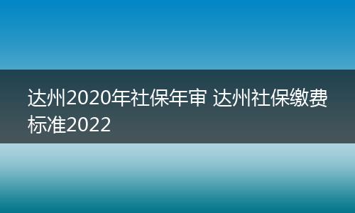 达州2020年社保年审 达州社保缴费标准2022
