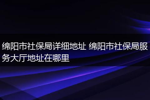 绵阳市社保局详细地址 绵阳市社保局服务大厅地址在哪里