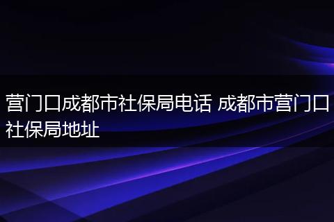 营门口成都市社保局电话 成都市营门口社保局地址