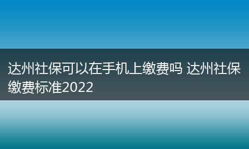 达州社保可以在手机上缴费吗 达州社保缴费标准2022