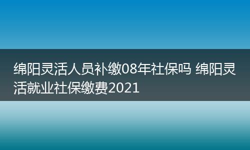 绵阳灵活人员补缴08年社保吗 绵阳灵活就业社保缴费2021