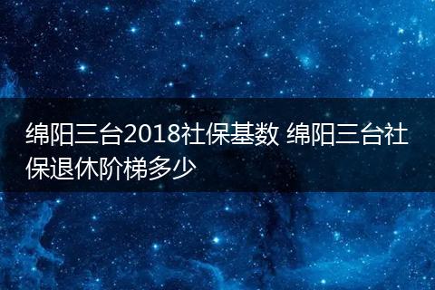 绵阳三台2018社保基数 绵阳三台社保退休阶梯多少