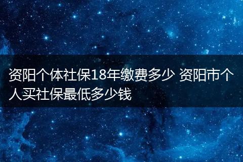 资阳个体社保18年缴费多少 资阳市个人买社保最低多少钱