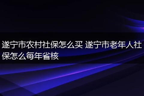 遂宁市农村社保怎么买 遂宁市老年人社保怎么每年省核