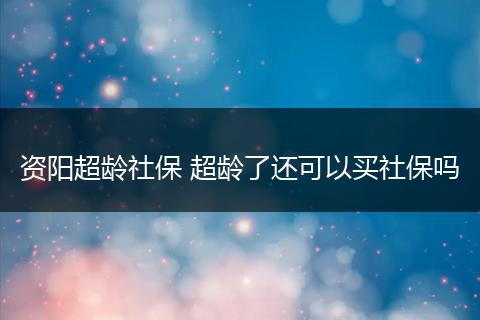 资阳超龄社保 超龄了还可以买社保吗