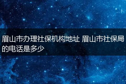 眉山市办理社保机构地址 眉山市社保局的电话是多少