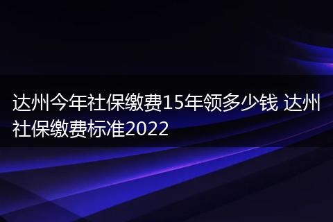 达州今年社保缴费15年领多少钱 达州社保缴费标准2022