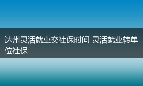 达州灵活就业交社保时间 灵活就业转单位社保