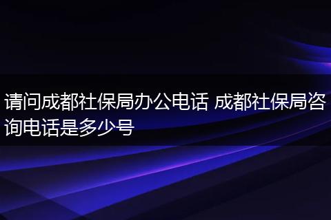 请问成都社保局办公电话 成都社保局咨询电话是多少号