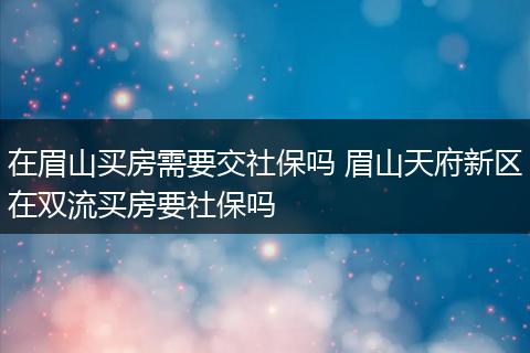 在眉山买房需要交社保吗 眉山天府新区在双流买房要社保吗