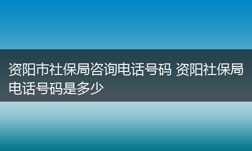 资阳市社保局咨询电话号码 资阳社保局电话号码是多少