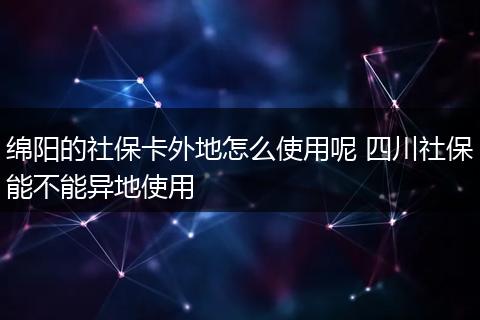 绵阳的社保卡外地怎么使用呢 四川社保能不能异地使用